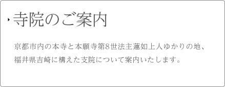 寺院のご案内 京都市内の本寺と本願寺第8世法主蓮如上人ゆかりの地、福井県吉崎に構えた支院について案内いたします。