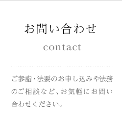 お問い合わせ ご参詣・法要のお申し込みや法務のご相談など、お気軽にお問い合わせください。