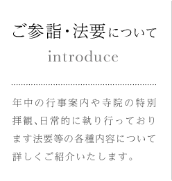 ご参詣・法要について 年中の行事案内や寺院の特別拝観、日常的に執り行っております法要等の各種内容について詳しくご紹介いたします。