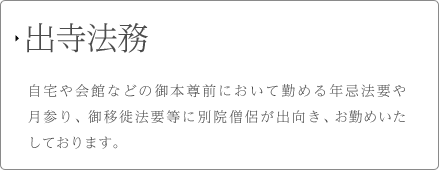 出寺法務 自宅や会館などの御本尊前において勤める年忌法要や月参り、御移徙法要等に別院僧侶が出向き、お勤めいたしております。