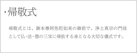 帰敬式 帰敬式とは、御本尊阿弥陀如来の御前で、浄土真宗の門徒として仏・法・僧の三宝に帰依する身となる大切な儀式です。