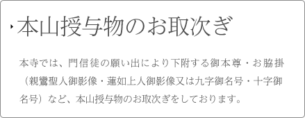 本山授与物のお取次 本寺では、門信徒の願い出により下附する御本尊・お脇掛（親鸞聖人御影像・蓮如上人御影像又は九字御名号・十字御名号）など、本山授与物のお取次ぎをしております。