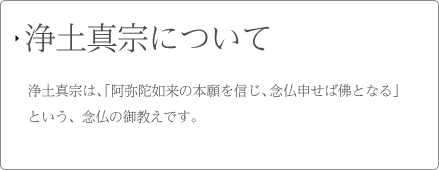 浄土真宗について 浄土真宗は、「阿弥陀如来の本願を信じ、念仏申せば佛となる」という、念仏の御教えです。