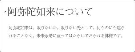 阿弥陀如来について 阿弥陀如来は、限りない命、限りない光りとして、何ものにも遮られることなく、未来永劫に亘ってはたらいておられる佛様です。