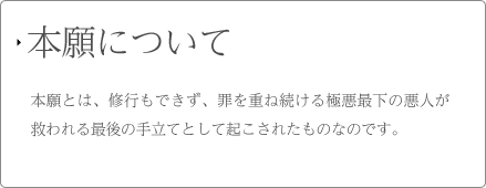 本願について 本願とは、修行もできず、罪を重ね続ける極悪最下の悪人が救われる最後の手立てとして起こされたものなのです。