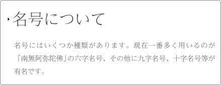 名号について 名号にはいくつか種類があります。現在一番多く用いるのが「南無阿弥陀佛」の六字各号、その他に九字名号、十字名号等が有名です。