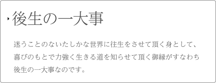 後生の一大事 迷うことのないたしかな世界に往生をさせて頂く身として、喜びのもとで力強く生きる道を知らせて頂く御縁がすなわち後生の一大事なのです。