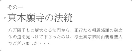 その一　東本願寺の法統　八万四千もの膨大なる法門から、正行たる報恩感謝の御念仏の道を見つけて下さったのは、浄土真宗御開山親鸞聖人でございました・・・