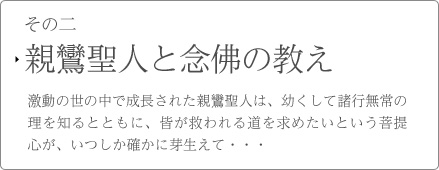 その二　親鸞聖人と念佛の教え　激動の世の中で成長された親鸞聖人は、幼くして諸行無常の理を知るとともに、皆が救われる道を求めたいという菩提心が、いつしか確かに芽生えて・・・