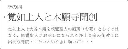 その四　覚如上人と本願寺開創　覚如上人は大谷本廟を親鸞聖人の廟所（お墓）としてではなく、親鸞聖人がお示しになられた浄土真宗の御教えに出会う寺院としたいという強い願いが・・・