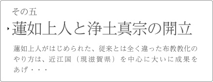 その五　蓮如上人と浄土真宗の開立　蓮如上人がはじめられた、従来とは全く違った布教教化のやり方は、近江国（現滋賀県）を中心に大いに成果をあげ・・・