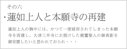 その六　蓮如上人と本願寺の再建　蓮如上人の胸中には、かつて一度破却されてしまった本願寺を再建し、大津三井寺にお預けした親鸞聖人の御真影を御安置したいと思われておられ・・・