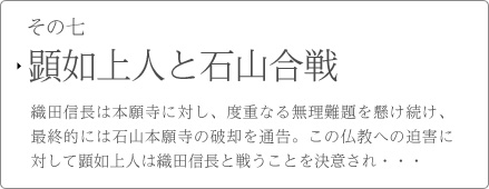 その七　顕如上人と石山合戦　織田信長は本願寺に対し、度重なる無理難題を懸け続け、最終的には石山本願寺の破却を通告。この仏教への迫害に対して顕如上人は織田信長と戦うことを決意され・・・