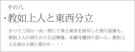 その八　教如上人と東西分立　かつて三河の一向一揆にて浄土真宗を排斥した徳川家康も、教如上人の持たれた仏法興隆、本願寺護持の思いと、教如上人自身の人柄に惹かれ・・・