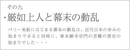 その九　厳如上人と幕末の動乱　ペリー来航にはじまる幕末の動乱は、近代日本の歩みの始まりであると同時に、東本願寺宗門の苦難の歴史の始まりでした・・・